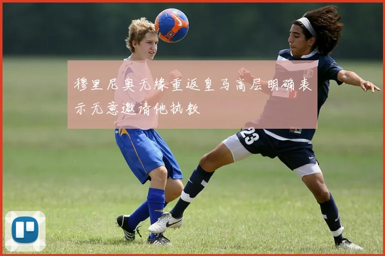 穆里尼奥无缘重返皇马高层明确表示无意邀请他执教