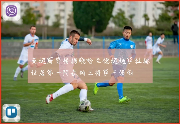 英超薪资榜揭晓哈兰德超越萨拉赫位居第一阿森纳三将萨卡领衔